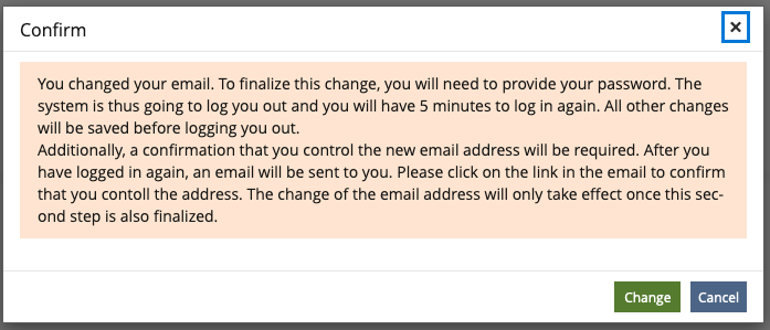 Shows a modal with the title "Confirm" and a yellow message box containing the text: "You changed your email. To finalize this change, you will need to provide your password. The system is thus going to log you out and you will have 5 minutes to log in again. All other changes will be saved before logging you out.
Additionally, a confirmation that you control the new email address will be required. After you have logged in again, an email will be sent to you. Please click on the link in the email to confirm that you contoll the address. The change of the email address will only take effect once this second step is also finalized."